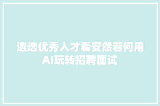 遴选优秀人才看安然若何用AI玩转招聘面试