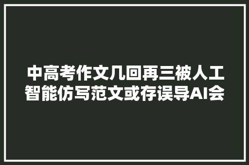 中高考作文几回再三被人工智能仿写范文或存误导AI会心不了有真情的会心之乐