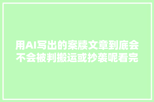 用AI写出的案牍文章到底会不会被判搬运或抄袭呢看完你就懂了。