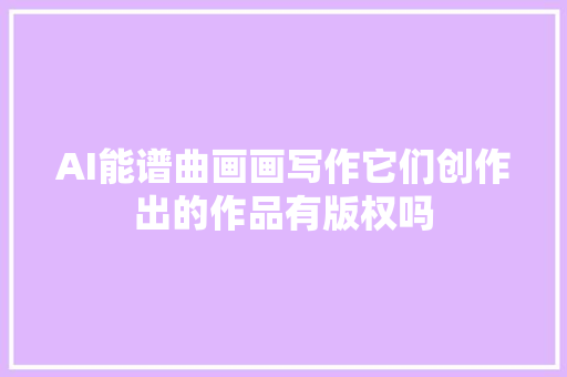 AI能谱曲画画写作它们创作出的作品有版权吗