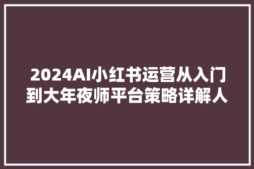 2024AI小红书运营从入门到大年夜师平台策略详解人工智能实战应用