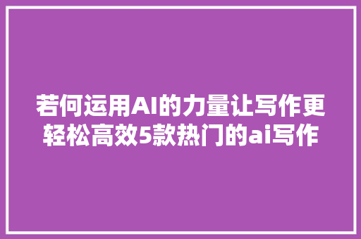 若何运用AI的力量让写作更轻松高效5款热门的ai写作软件推荐