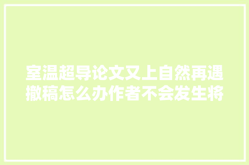 室温超导论文又上自然再遇撤稿怎么办作者不会发生将运用AI重复成果