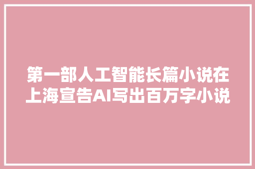 第一部人工智能长篇小说在上海宣告AI写出百万字小说意味着什么