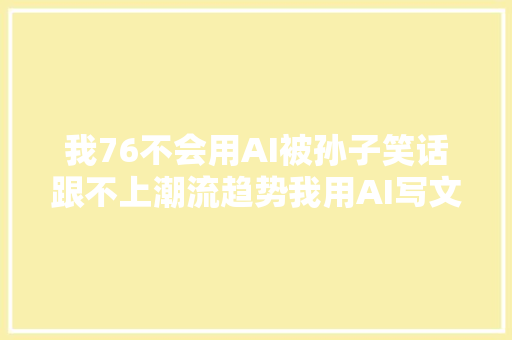 我76不会用AI被孙子笑话跟不上潮流趋势我用AI写文章的日子