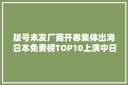 版号未发厂商开春集体出海日本免费榜TOP10上演中日5V5大年夜决战