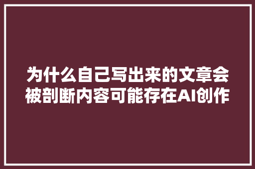 为什么自己写出来的文章会被剖断内容可能存在AI创作