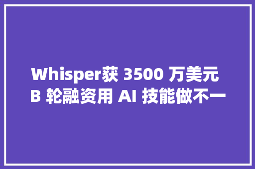 Whisper获 3500 万美元 B 轮融资用 AI 技能做不一样的智能助听器