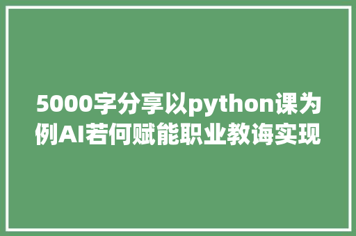 5000字分享以python课为例AI若何赋能职业教诲实现降本增效