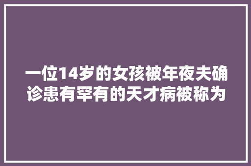 一位14岁的女孩被年夜夫确诊患有罕有的天才病被称为AI症候群