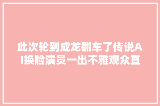 此次轮到成龙翻车了传说AI换脸演员一出不雅观众直呼辣眼镜