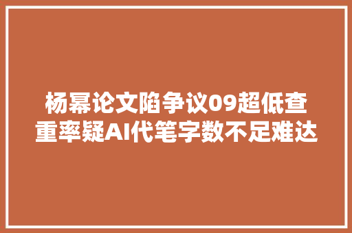 杨幂论文陷争议09超低查重率疑AI代笔字数不足难达标