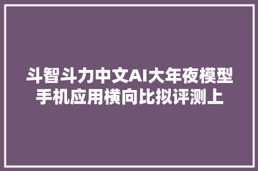 斗智斗力中文AI大年夜模型手机应用横向比拟评测上