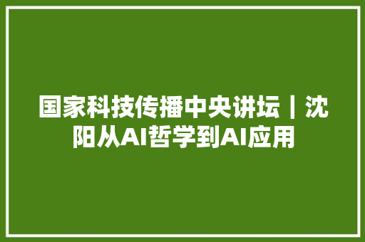 国家科技传播中央讲坛｜沈阳从AI哲学到AI应用