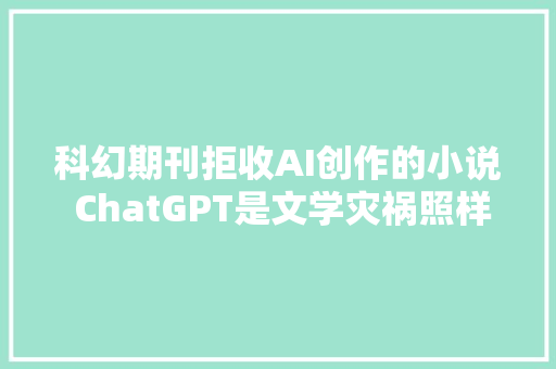 科幻期刊拒收AI创作的小说 ChatGPT是文学灾祸照样福音