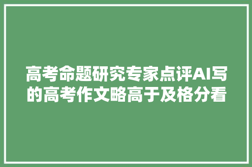 高考命题研究专家点评AI写的高考作文略高于及格分看起来头头是道实际不伦不类