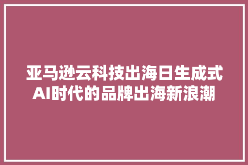 亚马逊云科技出海日生成式AI时代的品牌出海新浪潮