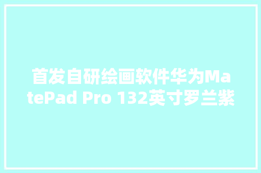 首发自研绘画软件华为MatePad Pro 132英寸罗兰紫焕新上市