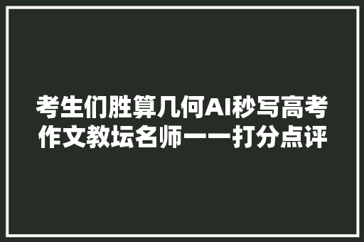 考生们胜算几何AI秒写高考作文教坛名师一一打分点评