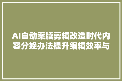 AI自动案牍剪辑改造时代内容分娩办法提升编辑效率与质量