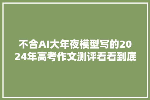 不合AI大年夜模型写的2024年高考作文测评看看到底谁是最强AI