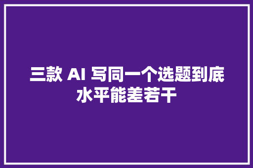 三款 AI 写同一个选题到底水平能差若干