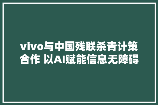 vivo与中国残联杀青计策合作 以AI赋能信息无障碍立异