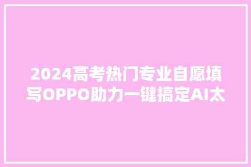 2024高考热门专业自愿填写OPPO助力一键搞定AI太强大