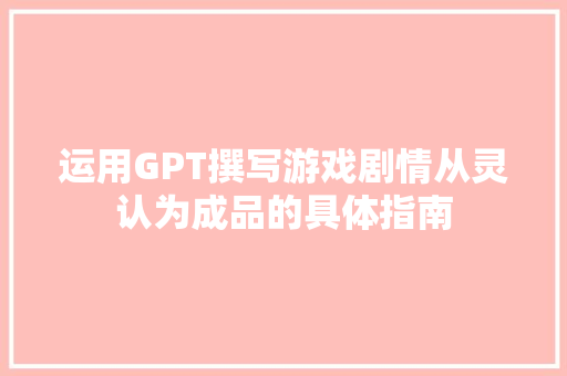 运用GPT撰写游戏剧情从灵认为成品的具体指南