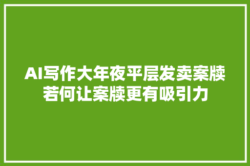 AI写作大年夜平层发卖案牍若何让案牍更有吸引力