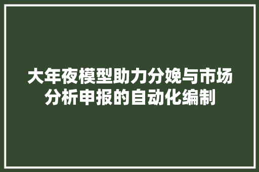 大年夜模型助力分娩与市场分析申报的自动化编制