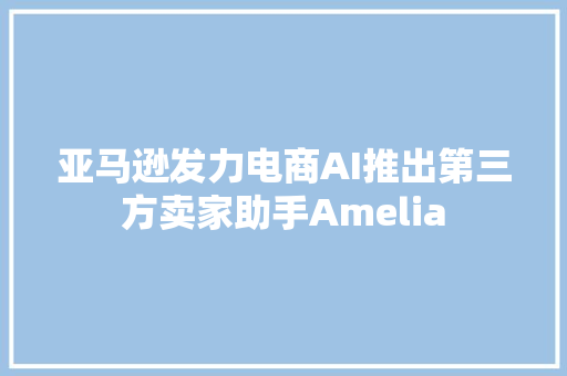 亚马逊发力电商AI推出第三方卖家助手Amelia