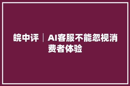 皖中评│AI客服不能忽视消费者体验