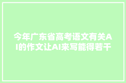 今年广东省高考语文有关AI的作文让AI来写能得若干分