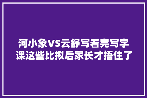 河小象VS云舒写看完写字课这些比拟后家长才捂住了腰包