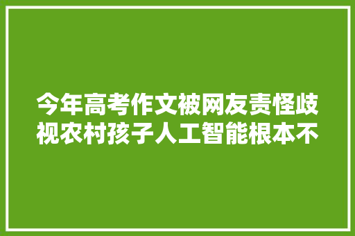 今年高考作文被网友责怪歧视农村孩子人工智能根本不会写