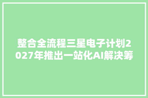 整合全流程三星电子计划2027年推出一站化AI解决筹划