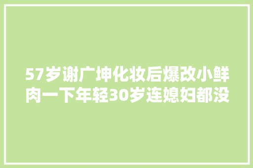 57岁谢广坤化妆后爆改小鲜肉一下年轻30岁连媳妇都没认出