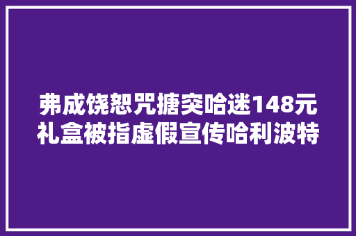 弗成饶恕咒搪突哈迷148元礼盒被指虚假宣传哈利波特手游辛劳不谄媚