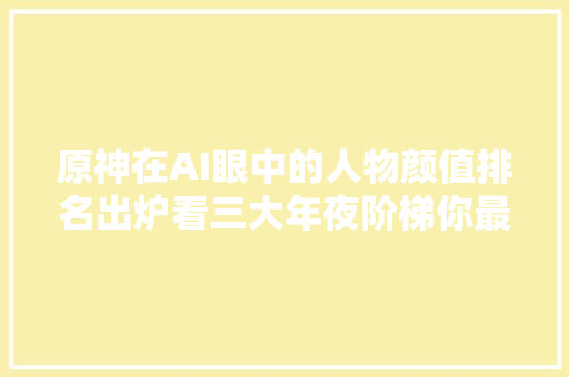 原神在AI眼中的人物颜值排名出炉看三大年夜阶梯你最喜好哪一个