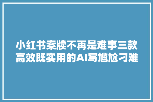 小红书案牍不再是难事三款高效既实用的AI写尴尬刁难象