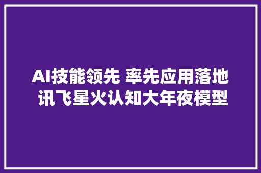 AI技能领先 率先应用落地 讯飞星火认知大年夜模型何以燎原