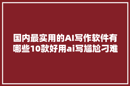国内最实用的AI写作软件有哪些10款好用ai写尴尬刁难象推荐