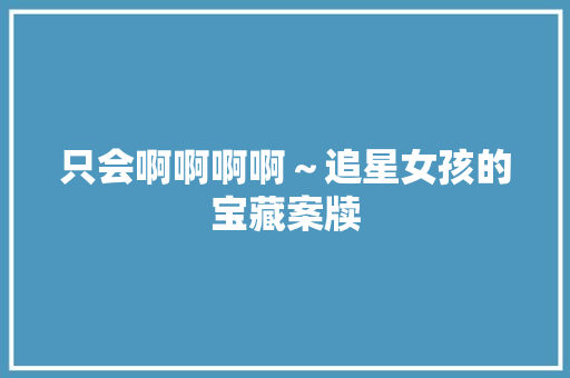 只会啊啊啊啊～追星女孩的宝藏案牍