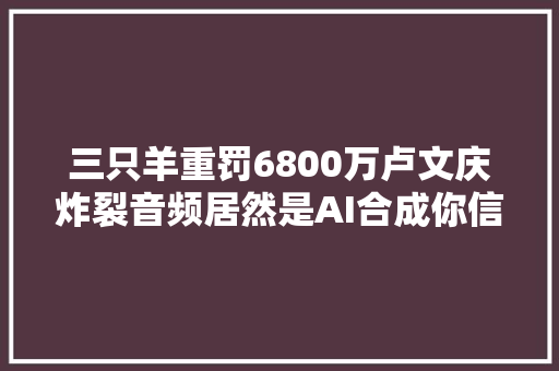 三只羊重罚6800万卢文庆炸裂音频居然是AI合成你信吗