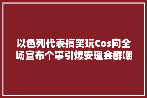 以色列代表搞笑玩Cos向全场宣布个事引爆安理会群嘲