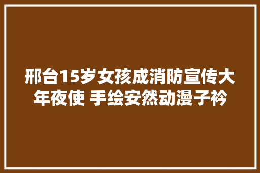 邢台15岁女孩成消防宣传大年夜使 手绘安然动漫子衿和你学消防