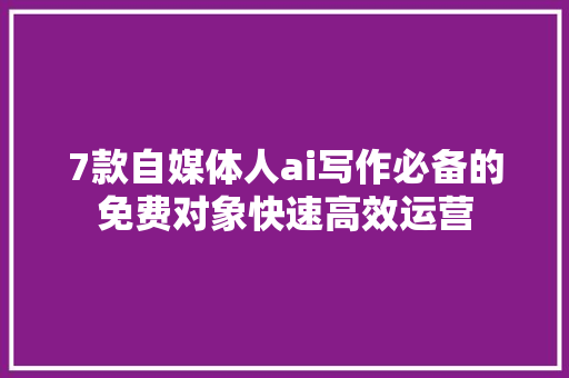 7款自媒体人ai写作必备的免费对象快速高效运营