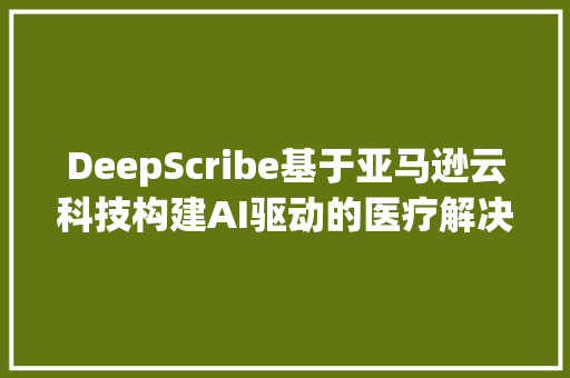 DeepScribe基于亚马逊云科技构建AI驱动的医疗解决筹划