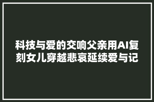 科技与爱的交响父亲用AI复刻女儿穿越悲哀延续爱与记忆